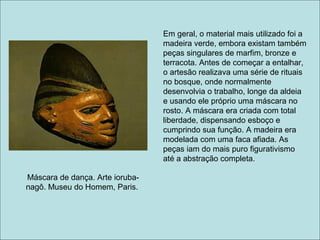 Em geral, o material mais utilizado foi a
                                 madeira verde, embora existam também
                                 peças singulares de marfim, bronze e
                                 terracota. Antes de começar a entalhar,
                                 o artesão realizava uma série de rituais
                                 no bosque, onde normalmente
                                 desenvolvia o trabalho, longe da aldeia
                                 e usando ele próprio uma máscara no
                                 rosto. A máscara era criada com total
                                 liberdade, dispensando esboço e
                                 cumprindo sua função. A madeira era
                                 modelada com uma faca afiada. As
                                 peças iam do mais puro figurativismo
                                 até a abstração completa.

Máscara de dança. Arte ioruba-
nagô. Museu do Homem, Paris.
 