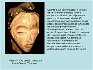 Quanto à sua interpretação, a tarefa é
                                difícil, na medida em que não se
                                conhece sua função, ou seja, o ritual
                                para o qual foram concebidas. Os
                                colonizadores nunca valorizaram essas
                                peças, consideradas apenas curiosidade
                                de um povo primitivo e infiel.
                                Paradoxalmente, a maior parte das
                                obras africanas encontra-se em museus
                                do Ocidente, onde recentemente, em
                                meados do século XX, tentou-se
                                classificá-las. Na verdade, os
                                historiadores africanos viram-se
                                obrigados a estudar a arte de seus
                                antepassados nos museus da Europa.



Máscara. Arte pendê. Museu da
  África Central, Tervuren.
 