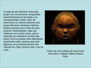 O auge da arte africana na Europa
surgiu com as primeiras vanguardas,
especificamente os fauvistas e os
expressionistas. Estes, além de
reconhecer os valores artísticos das
peças africanas, tentaram imitá-las,
embora sempre sob a ótica de suas
próprias interpretações, algo que
colaborou em muitos casos, para a
distorção do verdadeiro sentido das
obras. Entre as peças mais valorizadas
atualmente estão, apenas para citar
algumas, as esculturas de arte das
culturas fon, fang, ioruba e bini, e as de
Luba.
                                             Rosto de uma cabeça de duas faces.
                                              Arte ibibia. Coleção Hélène Kamer,
                                                             Paris.
 