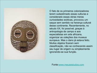 O fato de os primeiros colonizadores
terem subestimado essas culturas e
considerado essas obras meras
curiosidades exóticas, provocou um
saque sem sentido na herança cultural
desse continente. Recentemente, no
século XX, foi possível, graças à
antropologia de campo e aos
especialistas em arte africana,
organizar as coleções dos museus
europeus. Mas o dano já estava feito.
Muitos objetos ficaram sem
classificação, não se conhecendo assim
seu lugar de origem ou simplesmente
ignorando-se sua função.




  Fonte:www.meusestudos.com
 