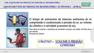 © MSA 2014 MSAsafety.com
EQUIPAMENTOS DE PROTEÇÃO RESPIRATÓRIA AUTÔNOMA - (EPRA))
EPR: EQUIPAMENTO PROTEÇÃO INDIVIDUAL RESPIRATÓRIA
O tempo de autonomia da máscara autônoma de ar
comprimido é condicionado à pressão do ar, ao volume
do cilindro e à atividade (consumo de ar).
Para efeito de cálculo, o indivíduo em atividade consome, em média, 50 litros de ar
por minuto.
Exemplo de cálculo :
CÁLCULO = VOLUME X PRESSÃO
CONSUMO
 
