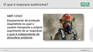© MSA 2014 MSAsafety.com
O que é mascara autônoma?
2
NBR-12543:
Equipamento de proteção
respiratória no qual o
usuário transporta o próprio
suprimento de ar respirável,
o qual é independente da
atmosfera ambiente.
 