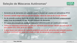 © MSA 2014 MSAsafety.com
Seleção de Máscaras Autônomas*
20
* Roza, AIHA/1991
 Somente as de demanda com pressão positiva devem ser usadas em atmosferas IPVS.
 Quando a tarefa exigir mais do que 60 minutos, deve-se usar as de circuito fechado.
 As de pressão positiva (tanto de circuito aberto com a de circuito fechado) proporcionam
maior nível de proteção do que as sem pressão de demanda.
 Em casos de emergência, qualquer máscara autônoma pode ser usada para escape.
 Todas as máscaras autônomas, exceto as “somente para escape” devem ter indicação de
que restam 20 a 25% do ar no cilindro.
 A peça facial com válvula de inalação projetada para as de demanda sem pressão positiva
(ou fluxo contínuo) não pode ser usada em MA de demanda com pressão positiva.
 