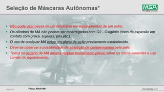 © MSA 2014 MSAsafety.com
Seleção de Máscaras Autônomas*
21
* Roza, AIHA/1991
 Não pode usar peças de um fabricante em equipamentos de um outro.
 Os cilindros de MA não podem ser recarregados com O2 - Oxigênio (risco de explosão em
contato com graxa, sujeiras, pós,etc.).
 O uso de qualquer MA exige um plano de ação previamente estabelecido.
 Deve-se observar a possibilidade de absorção de contaminantes pela pele.
 Todos os usuário de MA devem receber treinamento prévio sobre os riscos inerentes e uso
correto do equipamento.
 