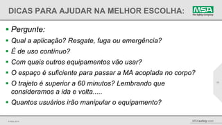 © MSA 2014 MSAsafety.com
DICAS PARA AJUDAR NA MELHOR ESCOLHA:
 Pergunte:
 Qual a aplicação? Resgate, fuga ou emergência?
 É de uso contínuo?
 Com quais outros equipamentos vão usar?
 O espaço é suficiente para passar a MA acoplada no corpo?
 O trajeto é superior a 60 minutos? Lembrando que
consideramos a ida e volta.....
 Quantos usuários irão manipular o equipamento?
22
 