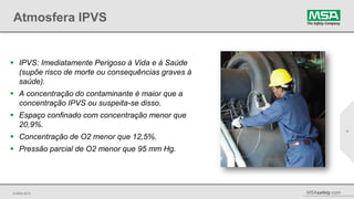 © MSA 2014 MSAsafety.com
Atmosfera IPVS
 IPVS: Imediatamente Perigoso à Vida e à Saúde
(supõe risco de morte ou consequências graves à
saúde).
 A concentração do contaminante é maior que a
concentração IPVS ou suspeita-se disso.
 Espaço confinado com concentração menor que
20,9%.
 Concentração de O2 menor que 12,5%.
 Pressão parcial de O2 menor que 95 mm Hg.
4
 