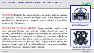 © MSA 2014 MSAsafety.com
EPR: EQUIPAMENTO PROTEÇÃO INDIVIDUAL RESPIRATÓRIA – NÍVEL “B”
RESPIRADOR COM FILTROS
REMOVÍVEIS SEMI-FACIAL
OBJETIVO: Proteção das vias respiratórias do usuário contra a inalação
de partículas sólidas, quando utilizados com filtros mecânicos ou
combinados e contra gases e vapores, quando utilizados com filtros
químicos ou combinados.
DESCRIÇÃO TÉCNICA MATERIAL: Corpo moldado, em silicone com
duas aberturas laterais, uma abertura frontal, através das quais se
encaixa, internamente, um suporte, confeccionado em material plástico
rígido. O suporte deve apresentar nas laterais da peça, duas válvulas de
inalação para fixação dos filtros (químicos, combinados, mecânicos), e
uma válvula de exalação. Em cada lado da peça deverão existir dois
tirantes elásticos dotados de presilhas plásticas e um suporte na cabeça
regulável. Tamanhos: pequeno, médio e grande. RESPIRADOR COM FILTROS
REMOVÍVEIS FACIAL INTEIRA
 