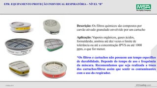 © MSA 2014 MSAsafety.com
EPR: EQUIPAMENTO PROTEÇÃO INDIVIDUAL RESPIRATÓRIA – NÍVEL “B”
Descrição: Os filtros químicos são compostos por
carvão ativado granulado envolvido por um cartucho
Aplicação: Vapores orgânicos, gases ácidos,
formaldeído, amônia até dez vezes o limite de
tolerância ou até a concentração IPVS ou até 1000
ppm, o que for menor.
*Os filtros e cartuchos não possuem um tempo específico
de durabilidade. Depende do tempo de uso e frequência
da máscara. Recomendamos que seja realizada a troca
dos cartuchos/filtros assim que sentir os contaminantes
com o uso do respirador.
 