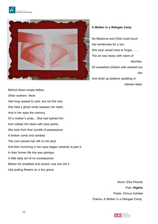 10
A Mother in a Refugee Camp
No Madonna and Child could touch
Her tenderness for a son
She soon would have to forget. . . .
The air was heavy with odors of
diarrhea,
Of unwashed children with washed-out
ribs
And dried-up bottoms waddling in
labored steps
Behind blown-empty bellies.
Other mothers there
Had long ceased to care, but not this one:
She held a ghost-smile between her teeth,
And in her eyes the memory
Of a mother’s pride... She had bathed him
And rubbed him down with bare palms.
She took from their bundle of possessions
A broken comb and combed
The rust-colored hair left on his skull
And then-humming in her eyes-began carefully to part it.
In their former life this was perhaps
A little daily act of no consequence
Before his breakfast and school; now she did it
Like putting flowers on a tiny grave.
Aluna: Elsa Peixoto
País: Nigéria
Poeta: Chinua Achebe
Poema: A Mother in a Refugee Camp
 