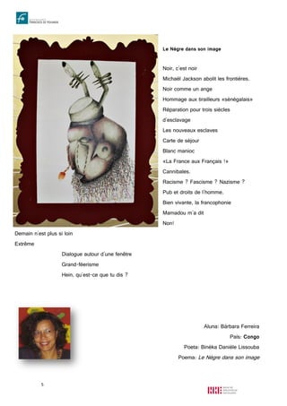5
Le Nègre dans son image
Noir, c'est noir
Michaël Jackson abolit les frontières.
Noir comme un ange
Hommage aux tirailleurs «sénégalais»
Réparation pour trois siècles
d'esclavage
Les nouveaux esclaves
Carte de séjour
Blanc manioc
«La France aux Français !»
Cannibales.
Racisme ? Fascisme ? Nazisme ?
Pub et droits de l'homme.
Bien vivante, la francophonie
Mamadou m'a dit
Non!
Demain n'est plus si loin
Extrême
Dialogue autour d'une fenêtre
Grand-féerisme
Hein, qu'est-ce que tu dis ?
Aluna: Bárbara Ferreira
País: Congo
Poeta: Binéka Danièle Lissouba
Poema: Le Nègre dans son image
 