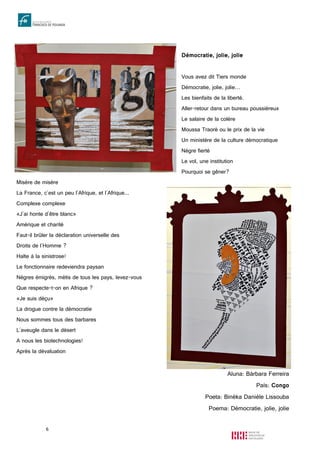 6
Démocratie, jolie, jolie
Vous avez dit Tiers monde
Démocratie, jolie, jolie…
Les bienfaits de la liberté.
Aller-retour dans un bureau poussiéreux
Le salaire de la colère
Moussa Traoré ou le prix de la vie
Un ministère de la culture démocratique
Nègre fierté
Le vol, une institution
Pourquoi se gêner?
Misère de misère
La France, c'est un peu l'Afrique, et l'Afrique...
Complexe complexe
«J'ai honte d'être blanc»
Amérique et charité
Faut-il brûler la déclaration universelle des
Droits de l'Homme ?
Halte à la sinistrose!
Le fonctionnaire redeviendra paysan
Nègres émigrés, métis de tous les pays, levez-vous
Que respecte-t-on en Afrique ?
«Je suis déçu»
La drogue contre la démocratie
Nous sommes tous des barbares
L'aveugle dans le désert
A nous les biotechnologies!
Après la dévaluation
Aluna: Bárbara Ferreira
País: Congo
Poeta: Binéka Danièle Lissouba
Poema: Démocratie, jolie, jolie
 