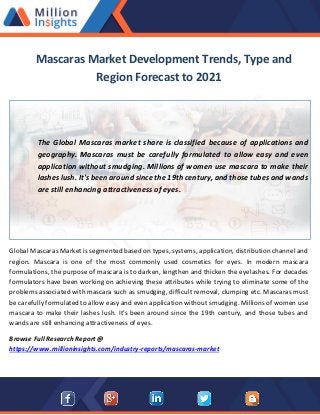 Mascaras Market Development Trends, Type and
Region Forecast to 2021
The Global Mascaras market share is classified because of applications and
geography. Mascaras must be carefully formulated to allow easy and even
application without smudging. Millions of women use mascara to make their
lashes lush. It's been around since the 19th century, and those tubes and wands
are still enhancing attractiveness of eyes.
Global Mascaras Market is segmented based on types, systems, application, distribution channel and
region. Mascara is one of the most commonly used cosmetics for eyes. In modern mascara
formulations, the purpose of mascara is to darken, lengthen and thicken the eyelashes. For decades
formulators have been working on achieving these attributes while trying to eliminate some of the
problems associated with mascara such as smudging, difficult removal, clumping etc. Mascaras must
be carefully formulated to allow easy and even application without smudging. Millions of women use
mascara to make their lashes lush. It's been around since the 19th century, and those tubes and
wands are still enhancing attractiveness of eyes.
Browse Full Research Report @
https://www.millioninsights.com/industry-reports/mascaras-market
 