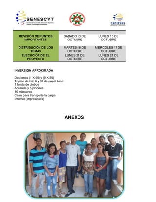 REVISIÓN DE PUNTOS
IMPORTANTES

SABADO 13 DE
OCTUBRE

LUNES 15 DE
OCTUBRE

DISTRIBUCIÓN DE LOS
TEMAS
EJECUCIÓN DE EL
PROYECTO

MARTES 16 DE
OCTUBRE
LUNES 21 DE
OCTUBRE

MIERCOLES 17 DE
OCTUBRE
LUNES 21 DE
OCTUBRE

INVERSIÓN APROXIMADA
Dos lonas (1 X 60) y (9 X 50)
Triplico de hilo 6 y 60 de papel bond
1 funda de globos
Acuarela y 5 pinceles
10 máscaras
Carro para transporte la carpa
Internet (impresiones)

ANEXOS

 