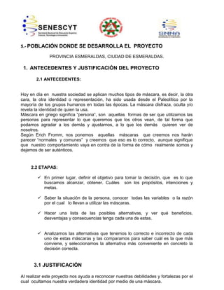 5.- POBLACIÓN DONDE SE DESARROLLA EL PROYECTO
PROVINCIA ESMERALDAS, CIUDAD DE ESMERALDAS.

1. ANTECEDENTES Y JUSTIFICACIÓN DEL PROYECTO
2.1 ANTECEDENTES:

Hoy en día en nuestra sociedad se aplican muchos tipos de máscara, es decir, la otra
cara, la otra identidad o representación, ha sido usada desde el Paleolítico por la
mayoría de los grupos humanos en todas las épocas. La máscara disfraza, oculta y/o
revela la identidad de quien la usa.
Máscara en griego significa “persona”, son aquellas formas de ser que utilizamos las
personas para representar lo que queremos que los otros vean, de tal forma que
podamos agradar a los demás y ajustarnos, a lo que los demás quieren ver de
nosotros.
Según Erich Fromm, nos ponemos aquellas máscaras que creemos nos harán
parecer “normales y comunes” y creemos que eso es lo correcto, aunque signifique
que nuestro comportamiento vaya en contra de la forma de cómo realmente somos y
dejemos de ser auténticos.

2.2 ETAPAS:
 En primer lugar, definir el objetivo para tomar la decisión, que es lo que
buscamos alcanzar, obtener. Cuáles son los propósitos, intenciones y
metas.
 Saber la situación de la persona, conocer todas las variables o la razón
por el cual lo llevan a utilizar las máscaras.
 Hacer una lista de las posibles alternativas, y ver qué beneficios,
desventajas y consecuencias tenga cada una de estas.
 Analizamos las alternativas que tenemos lo correcto e incorrecto de cada
uno de estas máscaras y las comparamos para saber cuál es la que más
conviene, y seleccionamos la alternativa más conveniente en concreto la
decisión correcta.

3.1 JUSTIFICACIÓN
Al realizar este proyecto nos ayuda a reconocer nuestras debilidades y fortalezas por el
cual ocultamos nuestra verdadera identidad por medio de una máscara.

 