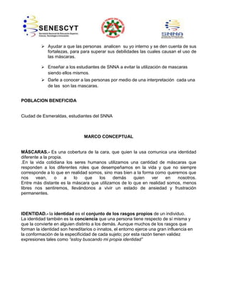  Ayudar a que las personas analicen su yo interno y se den cuenta de sus
fortalezas, para para superar sus debilidades las cuales causan el uso de
las máscaras.
 Enseñar a los estudiantes de SNNA a evitar la utilización de mascaras
siendo ellos mismos.

 Darle a conocer a las personas por medio de una interpretación cada una
de las son las mascaras.
POBLACION BENEFICIDA

Ciudad de Esmeraldas, estudiantes del SNNA

MARCO CONCEPTUAL

MÁSCARAS.- Es una cobertura de la cara, que quien la usa comunica una identidad
diferente a la propia.
.En la vida cotidiana los seres humanos utilizamos una cantidad de máscaras que
responden a los diferentes roles que desempeñamos en la vida y que no siempre
corresponde a lo que en realidad somos, sino mas bien a la forma como queremos que
nos
vean,
o
a
lo
que
los
demás
quien
ver
en
nosotros.
Entre más distante es la máscara que utilizamos de lo que en realidad somos, menos
libres nos sentiremos, llevándonos a vivir un estado de ansiedad y frustración
permanentes.

IDENTIDAD.- la identidad es el conjunto de los rasgos propios de un individuo.
La identidad también es la conciencia que una persona tiene respecto de sí misma y
que la convierte en alguien distinto a los demás. Aunque muchos de los rasgos que
forman la identidad son hereditarios o innatos, el entorno ejerce una gran influencia en
la conformación de la especificidad de cada sujeto; por esta razón tienen validez
expresiones tales como “estoy buscando mi propia identidad”

 
