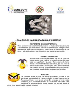 ¿CUÁLES SON LAS MÁSCARAS QUE USAMOS?
INDIFERENTE O QUEMIMPORTISTA
Hace aparecer que nada le importa, que no se mueve ante lo que ocurre
a su alrededor, que no le afecta los que los demás digan o hagan. Pero
realmente le tiene miedo al rechazo, a involucrarse en las historias de los
otros y salir lastimado o a que descubran que puede ser vulnerable.

PAYASO O CHISTOSO
Nos hace ver que todo es alegría, se ríe, se burla de
todos, parece que nada le va en serio en su vida, que
todo es superficial y jocoso. Pero realmente tiene
miedo a hacer intimidad con los demás, por eso pone la
distancia del chiste y la carcajada, para evitar cercanías
que puedan terminar en situaciones que le demuestren,
que no es del agrado de las personas que lo rodean

AGRESIVO
Se defiende antes de que los demás lo ataquen, agrede a las
personas, es autoritario y genera miedo, ya que impone por la
fuerza sus ideas y hace lo que quiere. Sin embargo, le tiene miedo
al fracaso, a no poder comunicarse de una manera adecuada, a no
responder a las expectativas de los demás, por eso les aplica el
poder de la agresión y los maneja “al susto”

 