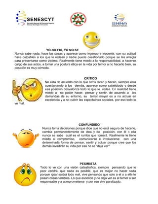 YO NO FUI, YO NO SE
Nunca sabe nada, hace las cosas y aparece como ingenuo e inocente, con su actitud
hace culpables a los que lo rodean y nadie puede cuestionarlo porque se las arregla
para presentarse como víctima. Realmente tiene miedo a la responsabilidad, a hacerse
cargo de sus actos, a tomar una postura ética en la vida por temor a no hacerlo bien, su
posición es muy cómoda.

CRÍTICO
No está de acuerdo con lo que otros dicen y hacen, siempre esta
cuestionando a los demás, aparece como sabelotodo y desde
esa posición desvaloriza todo lo que le rodea. En realidad tiene
miedo a no poder hacer, pensar y sentir, de acuerdo a las
demandas de su entorno, su temor mayor es a no actuar en
excelencia y a no cubrir las expectativas sociales, por eso todo lo
ve mal.

CONFUNDIDO
Nunca toma decisiones porque dice que no está seguro de hacerlo,
cambia permanentemente de idea y de posición, con él o ella
nunca se sabe cuál es el rumbo que tomará. Realmente le tiene
miedo al compromiso, comunicarse e involucrarse con una
determinada forma de pensar, sentir y actuar porque cree que los
demás invadirán su vida por eso no se “deja ver”

PESIMISTA
Todo lo ve con una visión catastrófica, siempre pensando que lo
peor vendrá, que nada es posible, que es mejor no hacer nada
porque igual saldrá todo mal, vive pensando que solo a el o a ella le
pasan cosas terribles. Lo que esconde y no deja ver es el temor a ser
responsable y a comprometerse y por eso vive paralizado.

 