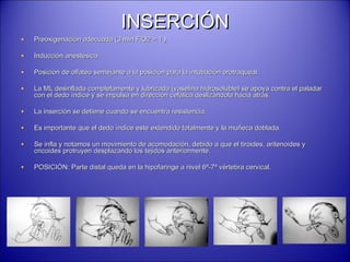 INSERCIÓNINSERCIÓN
• Preoxigenación adecuada (3 min FiO2 = 1 ).Preoxigenación adecuada (3 min FiO2 = 1 ).
• Inducción anestésicaInducción anestésica
• Posición de olfateo semejante a la posición para la intubación orotraqueal.Posición de olfateo semejante a la posición para la intubación orotraqueal.
• La ML desinflada completamente y lubricada (vaselina hidrosoluble) se apoya contra el paladarLa ML desinflada completamente y lubricada (vaselina hidrosoluble) se apoya contra el paladar
con el dedo índice y se impulsa en dirección cefálica deslizándola hacia atrás.con el dedo índice y se impulsa en dirección cefálica deslizándola hacia atrás.
• La inserción se detiene cuando se encuentra resistencia.La inserción se detiene cuando se encuentra resistencia.
• Es importante que el dedo índice este extendido totalmente y la muñeca doblada.Es importante que el dedo índice este extendido totalmente y la muñeca doblada.
• Se infla y notamos un movimiento de acomodación, debido a que el tiroides, aritenoides ySe infla y notamos un movimiento de acomodación, debido a que el tiroides, aritenoides y
cricoides protruyen desplazando los tejidos anteriormente.cricoides protruyen desplazando los tejidos anteriormente.
• POSICIÓN: Parte distal queda en la hipofaringe a nivel 6ª-7ª vértebra cervical.POSICIÓN: Parte distal queda en la hipofaringe a nivel 6ª-7ª vértebra cervical.
 