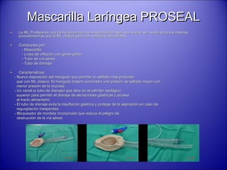 Mascarilla Laríngea PROSEALMascarilla Laríngea PROSEAL
• La ML ProSeal es una forma avanzada de mascarilla laríngea que puede ser usada para los mismosLa ML ProSeal es una forma avanzada de mascarilla laríngea que puede ser usada para los mismos
procedimientos que la ML clásica pero con ventajas adicionales.procedimientos que la ML clásica pero con ventajas adicionales.
• Compuesta por:Compuesta por:
- Mascarilla.- Mascarilla.
- Línea de inflación con globo piloto.- Línea de inflación con globo piloto.
- Tubo de vía aérea.- Tubo de vía aérea.
- Tubo de drenaje.- Tubo de drenaje.
• Características:Características:
- Nueva disposición del manguito que permite un sellado más profundo- Nueva disposición del manguito que permite un sellado más profundo
que con ML clásica. El manguito trasero suministra una presión de sellado mayor conque con ML clásica. El manguito trasero suministra una presión de sellado mayor con
menor presión de la mucosa.menor presión de la mucosa.
- Un canal (o tubo de drenaje) que abre en el esfínter esofágico- Un canal (o tubo de drenaje) que abre en el esfínter esofágico
superior para permitir el drenaje de secreciones gástricas y accesosuperior para permitir el drenaje de secreciones gástricas y acceso
al tracto alimentario.al tracto alimentario.
- El tubo de drenaje evita la insuflación gástrica y protege de la aspiración en caso de- El tubo de drenaje evita la insuflación gástrica y protege de la aspiración en caso de
regurgitación inesperada.regurgitación inesperada.
- Bloqueador de mordida incorporado que reduce el peligro de- Bloqueador de mordida incorporado que reduce el peligro de
obstrucción de la vía aérea.obstrucción de la vía aérea.
 