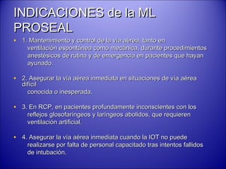 INDICACIONES de la MLINDICACIONES de la ML
PROSEALPROSEAL
• 1. Mantenimiento y control de la vía aérea, tanto en1. Mantenimiento y control de la vía aérea, tanto en
ventilación espontánea como mecánica, durante procedimientosventilación espontánea como mecánica, durante procedimientos
anestésicos de rutina y de emergencia en pacientes que hayananestésicos de rutina y de emergencia en pacientes que hayan
ayunado.ayunado.
• 2. Asegurar la vía aérea inmediata en situaciones de vía aérea2. Asegurar la vía aérea inmediata en situaciones de vía aérea
difícildifícil
conocida o inesperada.conocida o inesperada.
• 3. En RCP, en pacientes profundamente inconscientes con los3. En RCP, en pacientes profundamente inconscientes con los
reflejos glosofaríngeos y laríngeos abolidos, que requierenreflejos glosofaríngeos y laríngeos abolidos, que requieren
ventilación artificial.ventilación artificial.
• 4. Asegurar la vía aérea inmediata cuando la IOT no puede4. Asegurar la vía aérea inmediata cuando la IOT no puede
realizarse por falta de personal capacitado tras intentos fallidosrealizarse por falta de personal capacitado tras intentos fallidos
de intubación.de intubación.
 