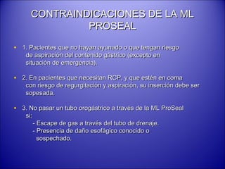 CONTRAINDICACIONES DE LA MLCONTRAINDICACIONES DE LA ML
PROSEALPROSEAL
• 1. Pacientes que no hayan ayunado o que tengan riesgo1. Pacientes que no hayan ayunado o que tengan riesgo
de aspiración del contenido gástrico (excepto ende aspiración del contenido gástrico (excepto en
situación de emergencia).situación de emergencia).
• 2. En pacientes que necesitan RCP, y que estén en coma2. En pacientes que necesitan RCP, y que estén en coma
con riesgo de regurgitación y aspiración, su inserción debe sercon riesgo de regurgitación y aspiración, su inserción debe ser
sopesada.sopesada.
• 3. No pasar un tubo orogástrico a través de la ML ProSeal3. No pasar un tubo orogástrico a través de la ML ProSeal
si:si:
- Escape de gas a través del tubo de drenaje.- Escape de gas a través del tubo de drenaje.
- Presencia de daño esofágico conocido o- Presencia de daño esofágico conocido o
sospechado.sospechado.
 