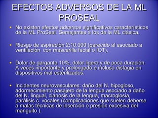 EFECTOS ADVERSOS DE LA MLEFECTOS ADVERSOS DE LA ML
PROSEALPROSEAL
• No existen efectos adversos significativos característicosNo existen efectos adversos significativos característicos
de la ML ProSeal. Semejantes a los de la ML clásica.de la ML ProSeal. Semejantes a los de la ML clásica.
• Riesgo de aspiración 2:10.000 (parecido al asociado aRiesgo de aspiración 2:10.000 (parecido al asociado a
ventilación con mascarilla facial o IOT).ventilación con mascarilla facial o IOT).
• Dolor de garganta 10%, dolor ligero y de poca duración.Dolor de garganta 10%, dolor ligero y de poca duración.
A veces importante y prolongado e incluso disfagia enA veces importante y prolongado e incluso disfagia en
dispositivos mal esterilizados.dispositivos mal esterilizados.
• Incidentes neurovasculares: daño del N. hipogloso,Incidentes neurovasculares: daño del N. hipogloso,
adormecimiento pasajero de la lengua asociado a dañoadormecimiento pasajero de la lengua asociado a daño
del N. lingual, cianosis de la lengua, macroglosia,del N. lingual, cianosis de la lengua, macroglosia,
parálisis c. vocales (complicaciones que suelen deberseparálisis c. vocales (complicaciones que suelen deberse
a malas técnicas de inserción o presión excesiva dela malas técnicas de inserción o presión excesiva del
manguito ).manguito ).
 