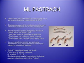 ML FASTRACHML FASTRACH
• Desarrollada para la resucitación cardiopulmonar y laDesarrollada para la resucitación cardiopulmonar y la
vía aérea anticipada o inesperadamente difícil.vía aérea anticipada o inesperadamente difícil.
• Diseñada para permitir la ventilación continua entreDiseñada para permitir la ventilación continua entre
intentos de intubación con un tubo endotraqueal.intentos de intubación con un tubo endotraqueal.
• Escogida por equipos de emergencia en todo elEscogida por equipos de emergencia en todo el
mundo por su uso rápido y fácil:mundo por su uso rápido y fácil:
*Ideal para carros de paradas y ambulancias.*Ideal para carros de paradas y ambulancias.
*Diseñada para la intubación rápida a ciegas.*Diseñada para la intubación rápida a ciegas.
*Diseñada para ser insertada con una sola mano.*Diseñada para ser insertada con una sola mano.
• La curva anatómica permite que se inserteLa curva anatómica permite que se inserte
rápidamente en la posición correcta sin mover larápidamente en la posición correcta sin mover la
cabeza ni el cuello del paciente.cabeza ni el cuello del paciente.
• Tubo ET especial para este tipo de ML:Tubo ET especial para este tipo de ML:
- Tubo recto de silicona y alambre.- Tubo recto de silicona y alambre.
- 3 tamaños: 7, 7´5 y 8.- 3 tamaños: 7, 7´5 y 8.
- Punta blanda para evitar traumatismos de laringe.- Punta blanda para evitar traumatismos de laringe.
- Aparato estabilizador para retirar Fastrach.- Aparato estabilizador para retirar Fastrach.
 