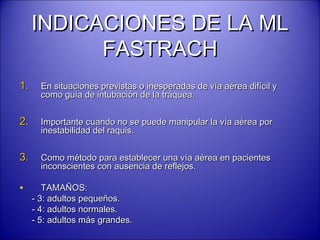 INDICACIONES DE LA MLINDICACIONES DE LA ML
FASTRACHFASTRACH
1.1. En situaciones previstas o inesperadas de vía aérea difícil yEn situaciones previstas o inesperadas de vía aérea difícil y
como guía de intubación de la tráquea.como guía de intubación de la tráquea.
2.2. Importante cuando no se puede manipular la vía aérea porImportante cuando no se puede manipular la vía aérea por
inestabilidad del raquis.inestabilidad del raquis.
3.3. Como método para establecer una vía aérea en pacientesComo método para establecer una vía aérea en pacientes
inconscientes con ausencia de reflejos.inconscientes con ausencia de reflejos.
• TAMAÑOS:TAMAÑOS:
- 3: adultos pequeños.- 3: adultos pequeños.
- 4: adultos normales.- 4: adultos normales.
- 5: adultos más grandes.- 5: adultos más grandes.
 