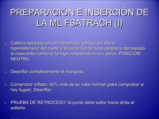 PREPARACIÓN E INSERCIÓN DEPREPARACIÓN E INSERCIÓN DE
LA ML FSATRACH (I)LA ML FSATRACH (I)
- Cabeza apoyada en una almohada, porque sin ella laCabeza apoyada en una almohada, porque sin ella la
hiperextensión del cuello y la curva fija del tubo apretaría demasiadohiperextensión del cuello y la curva fija del tubo apretaría demasiado
la mascarilla contra la faringe colapsando la vía aérea. POSICIÓNla mascarilla contra la faringe colapsando la vía aérea. POSICIÓN
NEUTRA.NEUTRA.
- Desinflar completamente el manguito.Desinflar completamente el manguito.
- Comprobar inflado: 50% más de su valor normal (para comprobar siComprobar inflado: 50% más de su valor normal (para comprobar si
hay fugas). Desinflar.hay fugas). Desinflar.
- PRUEBA DE RETROCESO: la punta debe saltar hacia atrás alPRUEBA DE RETROCESO: la punta debe saltar hacia atrás al
soltarla.soltarla.
 