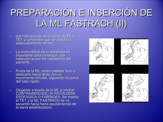 PREPARACIÓN E INSERCIÓN DEPREPARACIÓN E INSERCIÓN DE
LA ML FASTRACH (II)LA ML FASTRACH (II)
- Gel hidrosoluble en la punta de ML yGel hidrosoluble en la punta de ML y
TET y comprobar que se desplazaTET y comprobar que se desplaza
adecuadamente dentro.adecuadamente dentro.
- La profundidad de la anestesia esLa profundidad de la anestesia es
importante para conseguir unaimportante para conseguir una
inserción suave sin resistencia delinserción suave sin resistencia del
paciente.paciente.
- Punta de la ML contra paladar duro yPunta de la ML contra paladar duro y
deslizarlo hacia atrás con undeslizarlo hacia atrás con un
movimiento circular, siguiendo la curvamovimiento circular, siguiendo la curva
del tubo rígido.del tubo rígido.
- Oxigenar a través de la ML e intubar:Oxigenar a través de la ML e intubar:
CONTRAINDICADO SI PATOLOGÍACONTRAINDICADO SI PATOLOGÍA
ESOFÁGICA O FARÍNGEA. Se insertaESOFÁGICA O FARÍNGEA. Se inserta
el TET y la ML FASTRACH se vael TET y la ML FASTRACH se va
sacando hacia fuera ayudándonos desacando hacia fuera ayudándonos de
la barra estabilizadora.la barra estabilizadora.
 