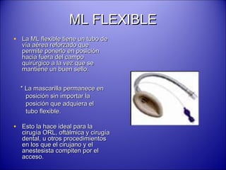 ML FLEXIBLEML FLEXIBLE
• La ML flexible tiene un tubo deLa ML flexible tiene un tubo de
vía aérea reforzado quevía aérea reforzado que
permite ponerlo en posiciónpermite ponerlo en posición
hacia fuera del campohacia fuera del campo
quirúrgico a la vez que sequirúrgico a la vez que se
mantiene un buen sello.mantiene un buen sello.
* La mascarilla permanece en* La mascarilla permanece en
posición sin importar laposición sin importar la
posición que adquiera elposición que adquiera el
tubo flexible.tubo flexible.
• Esto la hace ideal para laEsto la hace ideal para la
cirugía ORL, oftálmica y cirugíacirugía ORL, oftálmica y cirugía
dental, u otros procedimientosdental, u otros procedimientos
en los que el cirujano y elen los que el cirujano y el
anestesista compiten por elanestesista compiten por el
acceso.acceso.
 