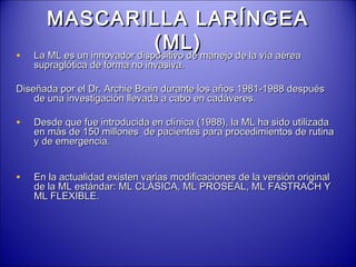 MASCARILLA LARÍNGEAMASCARILLA LARÍNGEA
(ML)(ML)
• La ML es un innovador dispositivo de manejo de la vía aéreaLa ML es un innovador dispositivo de manejo de la vía aérea
supraglótica de forma no invasiva.supraglótica de forma no invasiva.
Diseñada por el Dr. Archie Brain durante los años 1981-1988 despuésDiseñada por el Dr. Archie Brain durante los años 1981-1988 después
de una investigación llevada a cabo en cadáveres.de una investigación llevada a cabo en cadáveres.
• Desde que fue introducida en clínica (1988), la ML ha sido utilizadaDesde que fue introducida en clínica (1988), la ML ha sido utilizada
en más de 150 millones de pacientes para procedimientos de rutinaen más de 150 millones de pacientes para procedimientos de rutina
y de emergencia.y de emergencia.
• En la actualidad existen varias modificaciones de la versión originalEn la actualidad existen varias modificaciones de la versión original
de la ML estándar: ML CLÁSICA, ML PROSEAL, ML FASTRACH Yde la ML estándar: ML CLÁSICA, ML PROSEAL, ML FASTRACH Y
ML FLEXIBLE.ML FLEXIBLE.
 