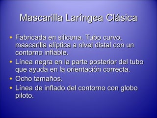 Mascarilla Laríngea ClásicaMascarilla Laríngea Clásica
• Fabricada en silicona. Tubo curvo,Fabricada en silicona. Tubo curvo,
mascarilla elíptica a nivel distal con unmascarilla elíptica a nivel distal con un
contorno inflable.contorno inflable.
• Línea negra en la parte posterior del tuboLínea negra en la parte posterior del tubo
que ayuda en la orientación correcta.que ayuda en la orientación correcta.
• Ocho tamaños.Ocho tamaños.
• Línea de inflado del contorno con globoLínea de inflado del contorno con globo
piloto.piloto.
 