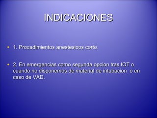 INDICACIONESINDICACIONES
• 1. Procedimientos anestesicos corto1. Procedimientos anestesicos corto
• 2. En emergencias como segunda opcion tras IOT o2. En emergencias como segunda opcion tras IOT o
cuando no disponemos de material de intubacion o encuando no disponemos de material de intubacion o en
caso de VAD.caso de VAD.
 
