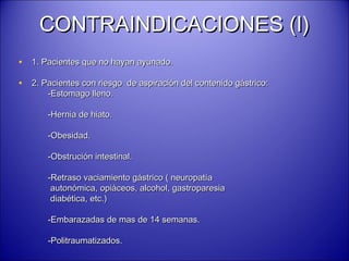 CONTRAINDICACIONES (I)CONTRAINDICACIONES (I)
• 1. Pacientes que no hayan ayunado.1. Pacientes que no hayan ayunado.
• 2. Pacientes con riesgo de aspiración del contenido gástrico:2. Pacientes con riesgo de aspiración del contenido gástrico:
-Estomago lleno.-Estomago lleno.
-Hernia de hiato.-Hernia de hiato.
-Obesidad.-Obesidad.
-Obstrución intestinal.-Obstrución intestinal.
-Retraso vaciamiento gástrico ( neuropatía-Retraso vaciamiento gástrico ( neuropatía
autonómica, opiáceos, alcohol, gastroparesiaautonómica, opiáceos, alcohol, gastroparesia
diabética, etc.)diabética, etc.)
-Embarazadas de mas de 14 semanas.-Embarazadas de mas de 14 semanas.
-Politraumatizados.-Politraumatizados.
 