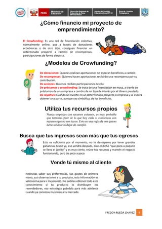 FREDDY RUEDA CHAVEZ 9
¿Cómo financio mi proyecto de
emprendimiento?
El Crowfunding: Es una red de financiación colectiva,
normalmente online, que a través de donaciones
económicas o de otro tipo, consiguen financiar un
determinado proyecto a cambio de recompensas,
participaciones de forma altruista.
¿Modelos de Crowfunding?
De donaciones: Quienes realizan aportaciones no esperan beneficios a cambio
De recompensas: Quienes hacen aportaciones recibirán una recompensa por su
contribución.
De acciones: Quienes reciben participaciones de ella.
De préstamos o crowdlending: Se trata de una financiación en masa, a través de
préstamos de una empresa a cambio de un tipo de interés por el dinero prestado.
De royalties: Cuando se invierte en un determinado proyecto o empresa y se espera
obtener una parte, aunque sea simbólica, de los beneficios.
Utiliza tus recursos propios
Nunca empieces con recursos externos, es muy probable
que termines peor de lo que hoy estás si comienzas con
recursos que no son tuyos. Esto es una regla de oro que no
debes olvidar ni dejar de cumplir.
Busca que tus ingresos sean más que tus egresos
Esto es suficiente por el momento, no te desesperes por tener grandes
ganancias desde ya, eso vendrá después, dice el dicho “que poco a poquito
se llena el jarrito” y es muy cierto, reúne tus recursos y mantén el negocio
funcionando, pero de poco a poco.
Vende tú mismo al cliente
Necesitas saber sus preferencias, sus gustos de primera
mano, sus observaciones a tu producto, esta información es
valiosísima para ir mejorando. No podrías obtener todo este
conocimiento si tu producto lo distribuyen los
revendedores, esa estrategia guárdala para más adelante
cuando ya conozcas muy bien a tu mercado.
 