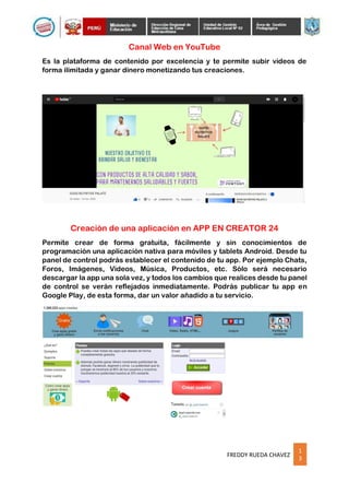 1
3
FREDDY RUEDA CHAVEZ
Canal Web en YouTube
Es la plataforma de contenido por excelencia y te permite subir videos de
forma ilimitada y ganar dinero monetizando tus creaciones.
Creación de una aplicación en APP EN CREATOR 24
Permite crear de forma gratuita, fácilmente y sin conocimientos de
programación una aplicación nativa para móviles y tablets Android. Desde tu
panel de control podrás establecer el contenido de tu app. Por ejemplo Chats,
Foros, Imágenes, Videos, Música, Productos, etc. Sólo será necesario
descargar la app una sola vez, y todos los cambios que realices desde tu panel
de control se verán reflejados inmediatamente. Podrás publicar tu app en
Google Play, de esta forma, dar un valor añadido a tu servicio.
 