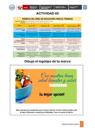 1
5
FREDDY RUEDA CHAVEZ
ACTIVIDAD 05
Nota: Solo para los estudiantes que no tienen internet. Si tienes internet debes subir
tu logo a Classroom o enviarlo por WhatsApp. Tener en cuenta la rúbrica.
Dibuja el logotipo de tu marca
 