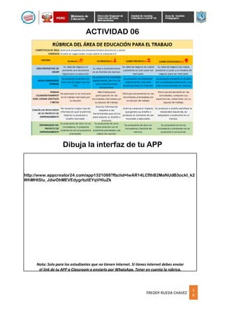 1
6
FREDDY RUEDA CHAVEZ
ACTIVIDAD 06
http://www.appcreator24.com/app1321088?fbclid=IwAR14LCfthB2MaNUdB3ockt_k2
WhMHtSIu_JdwOhMEVEdygrbztEYqVHluZk
Nota: Solo para los estudiantes que no tienen internet. Si tienes internet debes enviar
el link de tu APP a Classroom o enviarlo por WhatsApp. Tener en cuenta la rúbrica.
Dibuja la interfaz de tu APP
 