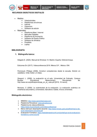 1
7
FREDDY RUEDA CHAVEZ
RECURSOS DIDÁCTICOS DIGITALES
 Medios:
 Videotutoriales
 Plataformas sincrónicas
 Internet
 Classroom
 Software de edición
 Materiales:
 Plataforma Meet / Internet
 Manuales Digitales
 Plataforma de Animación
 Software de Diseño Gráfico
 Software de ofimática
 Portafolio
 Laptop
BIBLIOGRAFÍA
1. Bibliografía básica:
Delgado E. (2020). Manual de Windows 10. Madrid, España: Editorial Anaya.
Ediciones Eni (2017). Videoconferencia 2019. México D.F., México: ENI.
Perrenaud, Philippe (2008). Construir competencias desde la escuela. Edición en
castellano. Chile: Editor J.C.Sáez.
Shepard, L. (2006). La evaluación en el aula. Universidad de Colorado, Campus
Boulder. Educational Measurement. Recuperado de:
http://www.oei.es/pdfs/aprendizaje_en_el_ aula.pdf [2016, 16 marzo].
Monereo, C (2009). La autenticidad de la evaluación. La evaluación auténtica en
enseñanza secundaria y universitaria. Barcelona: Edebé, Innova universitas.
Bibliografía electrónica:
 MINEDU: http://www.aprendoencasa.com
 Plataforma Perueduca: www.perueduca.pe
 Plataforma de videoconferencia:
https://www.muycomputer.com/videoconferencia/
 Marco del buen desempeño docente: http://www.minedu.gob.pe/pdf/ed/marco-de-
buen-desempeno-docente.pdf
 Evaluación Formativa: https://webdelmaestrocmf.com/portal/que-es-la-evaluacion-
formativa-y-como-ocurre/
 