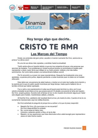FREDDY RUEDA CHAVEZ 1
Hoy tengo algo que decirte..
Las Marcas del Tiempo
Existe una anécdota del gran pintor, escultor e inventor Leonardo Da Vinci, acerca de su
pintura “La última cena”.
Es una de sus obras más copiadas y vendidas hasta la actualidad.
Tardó veinte años en hacerla debido a que era muy exigente al buscar a las personas que
servirían de modelos. Tuvo problemas en inicias la pintura porque no encontraba el modelo para
representar a Jesús, quien tenía que reflejar en su rostro pureza, nobleza y los más bellos
sentimientos. Así como debía poseer una extraordinaria belleza varonil.
Por fin encontró a un joven con esas características. Después fue localizando a los once
apóstoles, a quienes pinto juntos, dejando pendiente a Judas Iscariote pues no daba con el modelo
adecuado.
Este debía ser una persona de edad madura y mostrar en el rostro las huellas de la traición y
la avaricia por lo que el cuadro quedó inconcluso por largo tiempo, hasta que le hablaron de un
terrible criminal que habían apresado.
Fue a verlo y era exactamente el Judas que él quería para terminar su obra, por lo que
solicito al alcalde le permitiera al reo que posara para él. El alcalde conociendo la fama del maestro
Da Vinci, aceptó gustoso. Durante todo el tiempo el reo no dio muestra de emoción alguna por haber
sido elegido para modelo, mostrándose callado y distante.
Al final Da Vinci, satisfecho del resultado llamó al reo y le mostro la obra. Cuando el reo la vio
sumamente impresionado cayó de rodillas llorando.
Da Vinci extrañado le preguntó el porqué de su actitud, a lo que el preso respondió:
 Maestro Da Vinci ¿Es que acaso no me recuerda?
Da Vinci observándolo le contestó:
 No, nunca antes te había visto.
Llorando y pidiendo perdón a Dios, el reo le dijo:
 Maestro, yo soy aquel joven que hace diecinueve años usted escogió para representara
Jesús en este mismo cuadro.
 