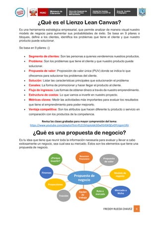 FREDDY RUEDA CHAVEZ 6
¿Porque
Invertir?
Resumen
Financiero Propuesta
de valor
Finanzas
Propuesta de
negocio
Modelo de
negocio
Proyecciones
Mercado o
Nicho
Tracción
Equipo
de
trabajo
Ruta a
mercado
¿Qué es el Lienzo Lean Canvas?
Es una herramienta estratégica empresarial, que permite analizar de manera visual nuestro
modelo de negocio para aumentar sus probabilidades de éxito. Se basa en 9 pilares o
bloques, define a los clientes, identifica los problemas que tiene el cliente y que nuestro
producto puede solucionar.
Se basa en 9 pilares: ()
 Segmento de clientes: Son las personas a quienes venderemos nuestros productos.
 Problema: Son los problemas que tiene el cliente y que nuestro producto puede
solucionar.
 Propuesta de valor: Proposición de valor única (PUV) donde se indica lo que
ofrecemos para solucionar los problemas del cliente.
 Solución: Listar las características principales que solucionarán el problema
 Canales: La forma de promocionar y hacer llegar el producto al cliente.
 Flujo de ingresos: Las formas de obtener dinero a través de nuestro emprendimiento.
 Estructura de costos: Lo que vamos a invertir en nuestro proyecto.
 Métricas claves: Medir las actividades más importantes para evaluar los resultados
que tiene el emprendimiento para poder mejorarlo.
 Ventaja competitiva: Son los atributos que hacen diferente tu producto o servicio en
comparación con los productos de la competencia.
Revisa las clases grabadas para mayor comprensión del tema:
https://www.youtube.com/playlist?list=PLE1SViqolob63Ow914SKQCvOYUqpm1Rlr
¿Qué es una propuesta de negocio?
Es tu idea que tiene que reunir toda la información necesaria para evaluar y llevar a cabo
exitosamente un negocio, sea cual sea su mercado. Estos son los elementos que tiene una
propuesta de negocio.
 