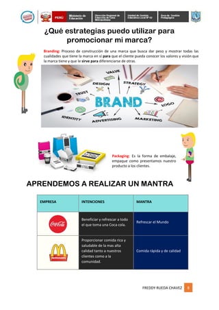 FREDDY RUEDA CHAVEZ 8
¿Qué estrategias puedo utilizar para
promocionar mi marca?
Branding: Proceso de construcción de una marca que busca dar peso y mostrar todas las
cualidades que tiene la marca en sí para que el cliente pueda conocer los valores y visión que
la marca tiene y que le sirve para diferenciarse de otras.
Packaging: Es la forma de embalaje,
empaque como presentamos nuestro
producto a los clientes.
APRENDEMOS A REALIZAR UN MANTRA
EMPRESA INTENCIONES MANTRA
Beneficiar y refrescar a todo
el que toma una Coca cola.
Refrescar el Mundo
Proporcionar comida rica y
saludable de la mas alta
calidad tanto a nuestros
clientes como a la
comunidad.
Comida rápida y de calidad
 