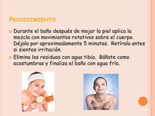 PROCEDIMIENTO
 Durante el baño después de mojar la piel aplica la
  mezcla con movimientos rotativos sobre el cuerpo.
  Déjala por aproximadamente 5 minutos. Retírala antes
  si sientes irritación.
 Elimina los residuos con agua tibia. Báñate como
  acostumbras y finaliza el baño con agua fría.
 