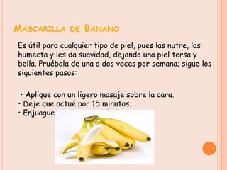 MASCARILLA DE BANANO
Es útil para cualquier tipo de piel, pues las nutre, las
humecta y les da suavidad, dejando una piel tersa y
bella. Pruébala de una a dos veces por semana; sigue los
siguientes pasos:

 • Aplique con un ligero masaje sobre la cara.
• Deje que actué por 15 minutos.
• Enjuague con agua templada.
 