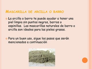MASCARILLA DE ARCILLA O BARRO
   La arcilla o barro te puede ayudar a tener una
    piel limpia sin puntos negros, barros o
    espinillas. Las mascarillas naturales de barro o
    arcilla son ideales para las pieles grasas.

   Para un buen uso, sigue los pasos que serán
    mencionados a continuación
 