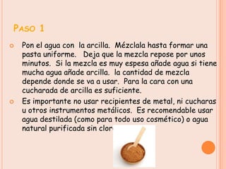 PASO 1
   Pon el agua con la arcilla. Mézclala hasta formar una
    pasta uniforme. Deja que la mezcla repose por unos
    minutos. Si la mezcla es muy espesa añade agua si tiene
    mucha agua añade arcilla. la cantidad de mezcla
    depende donde se va a usar. Para la cara con una
    cucharada de arcilla es suficiente.
   Es importante no usar recipientes de metal, ni cucharas
    u otros instrumentos metálicos. Es recomendable usar
    agua destilada (como para todo uso cosmético) o agua
    natural purificada sin cloro.
 