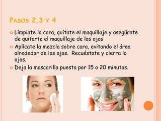 PASOS 2,3 Y 4
 Límpiate la cara, quítate el maquillaje y asegúrate
  de quitarte el maquillaje de los ojos
 Aplícate la mezcla sobre cara, evitando el área
  alrededor de los ojos. Recuéstate y cierra lo
  ojos.
 Deja la mascarilla puesta por 15 o 20 minutos.
 