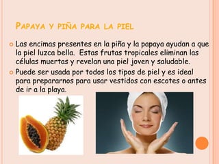 PAPAYA Y PIÑA PARA LA PIEL
 Las encimas presentes en la piña y la papaya ayudan a que
  la piel luzca bella. Estas frutas tropicales eliminan las
  células muertas y revelan una piel joven y saludable.
 Puede ser usada por todos los tipos de piel y es ideal
  para prepararnos para usar vestidos con escotes o antes
  de ir a la playa.
 