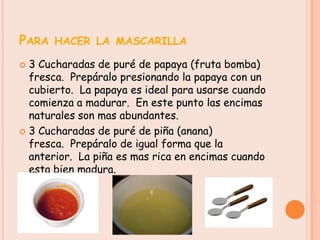 PARA HACER LA MASCARILLA
 3 Cucharadas de puré de papaya (fruta bomba)
  fresca. Prepáralo presionando la papaya con un
  cubierto. La papaya es ideal para usarse cuando
  comienza a madurar. En este punto las encimas
  naturales son mas abundantes.
 3 Cucharadas de puré de piña (anana)
  fresca. Prepáralo de igual forma que la
  anterior. La piña es mas rica en encimas cuando
  esta bien madura.
 